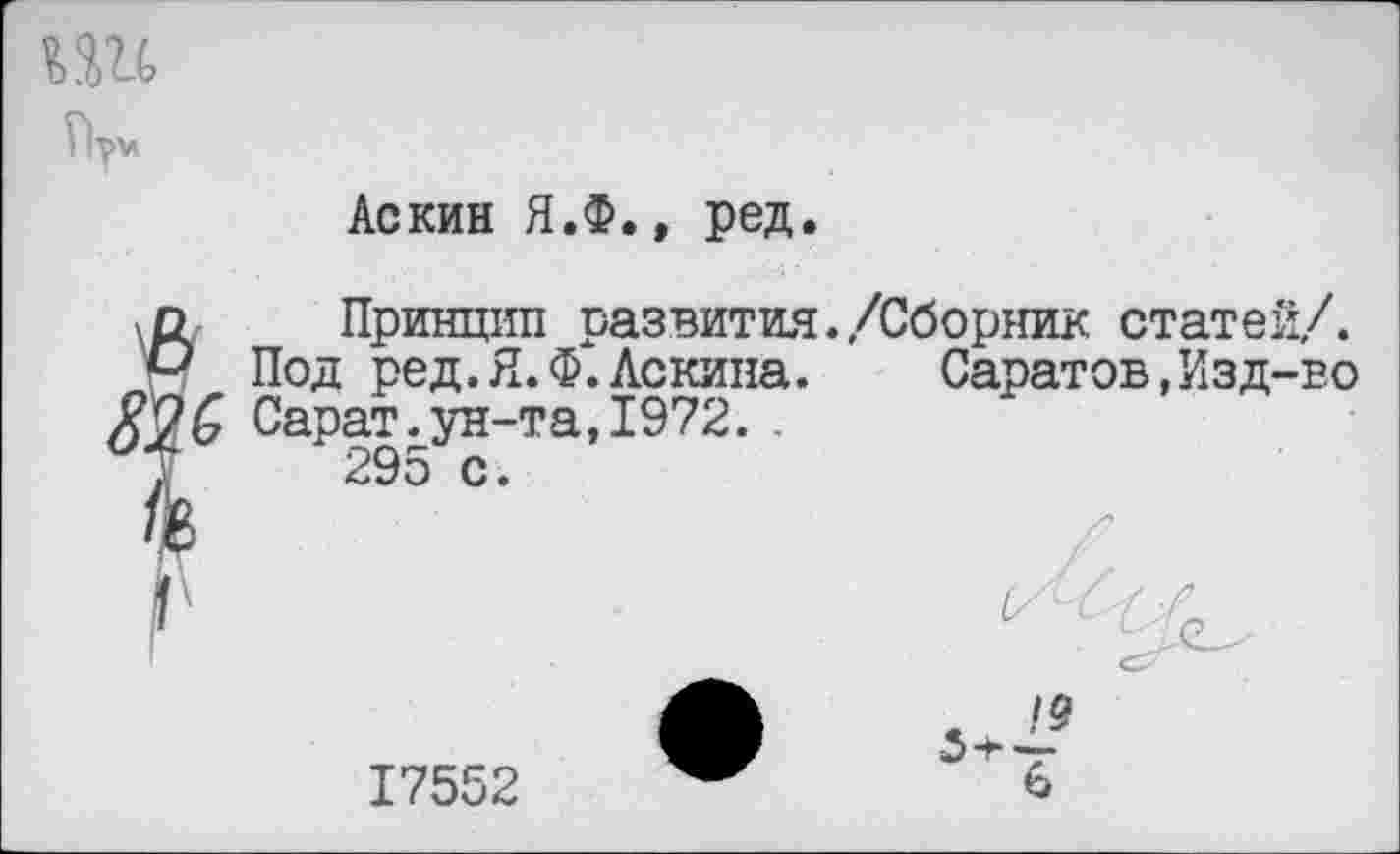 ﻿ШС
Аскин Я.Ф., ред.
о Принцип развития,/Сборник статей/.
° Под ред.Я.Ф.Ленина.	Саратов,Изд-во
Сарат.ун-та, 1972. .
Т 295 с.
17552
19
6